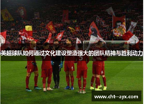 英超球队如何通过文化建设塑造强大的团队精神与胜利动力
