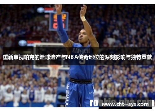重新审视帕克的篮球遗产与NBA传奇地位的深刻影响与独特贡献