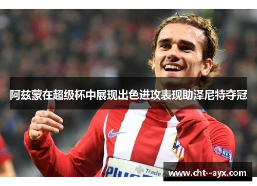 阿兹蒙在超级杯中展现出色进攻表现助泽尼特夺冠