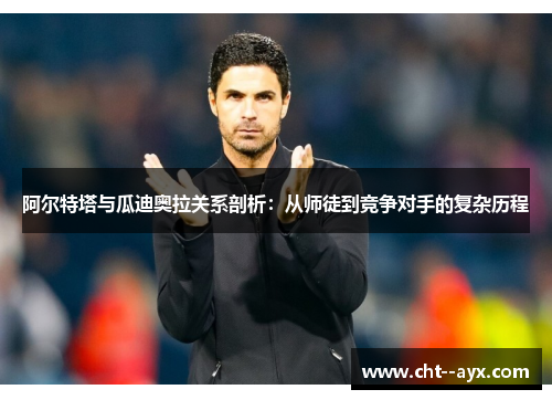 阿尔特塔与瓜迪奥拉关系剖析：从师徒到竞争对手的复杂历程