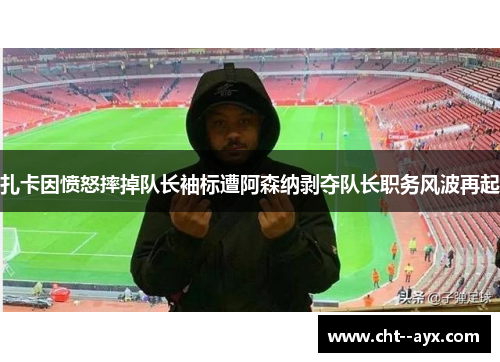 扎卡因愤怒摔掉队长袖标遭阿森纳剥夺队长职务风波再起