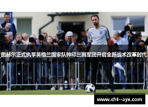 图赫尔正式执掌英格兰国家队帅印三狮军团开启全新战术改革时代